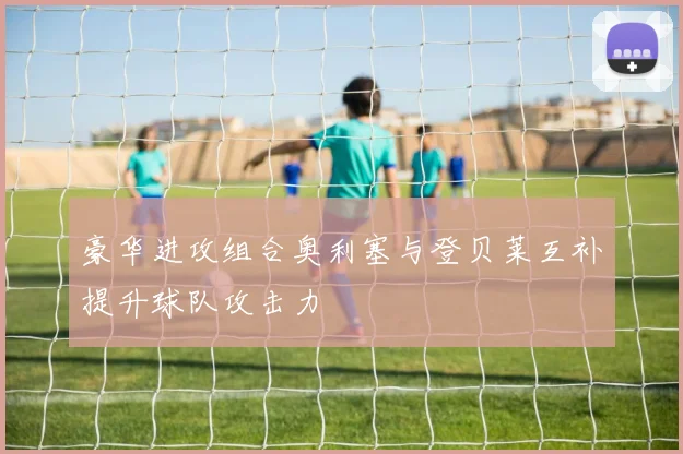 豪华进攻组合奥利塞与登贝莱互补提升球队攻击力