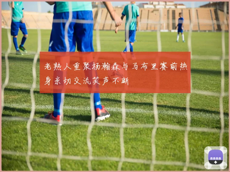 老熟人重聚杨瀚森与马布里赛前热身亲切交流笑声不断