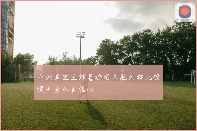 卡利亚里主帅喜迎尤文胜利称此役提升全队自信心