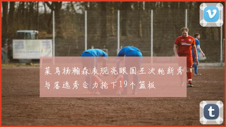 菜鸟杨瀚森表现亮眼国王次轮新秀与落选秀合力抢下19个篮板