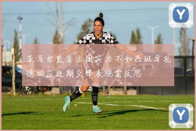 亚马尔直言法国实力不如西班牙孔德回应近期交锋表现需反思