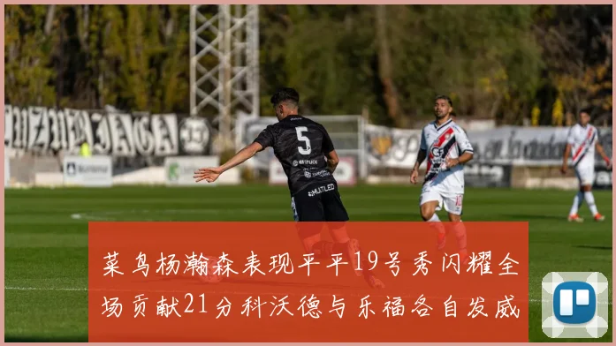 菜鸟杨瀚森表现平平19号秀闪耀全场贡献21分科沃德与乐福各自发威