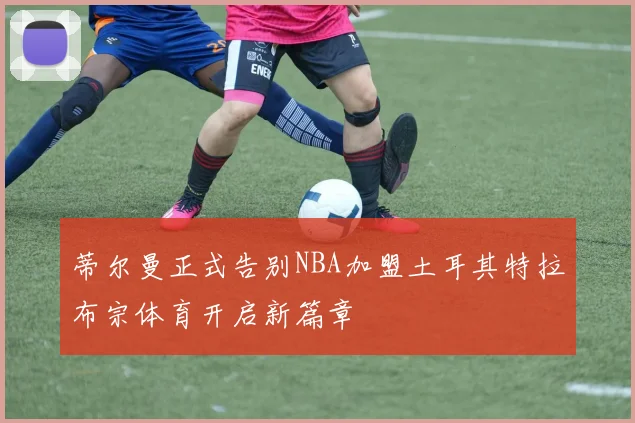 蒂尔曼正式告别NBA加盟土耳其特拉布宗体育开启新篇章