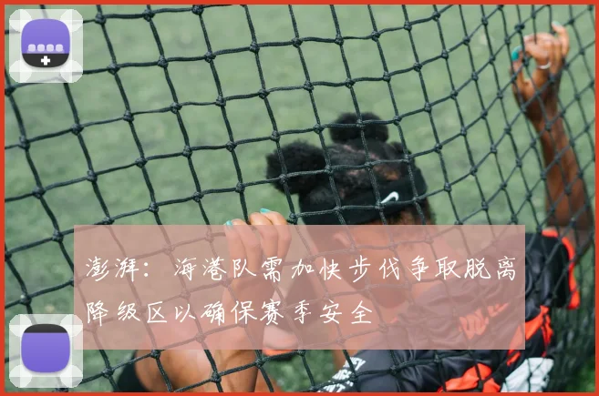 澎湃：海港队需加快步伐争取脱离降级区以确保赛季安全