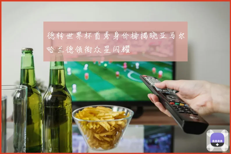 德转世界杯首秀身价榜揭晓亚马尔哈兰德领衔众星闪耀