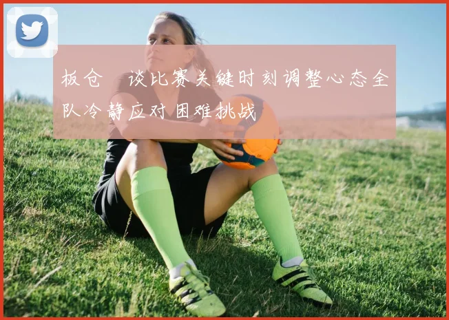 板仓滉谈比赛关键时刻调整心态全队冷静应对困难挑战