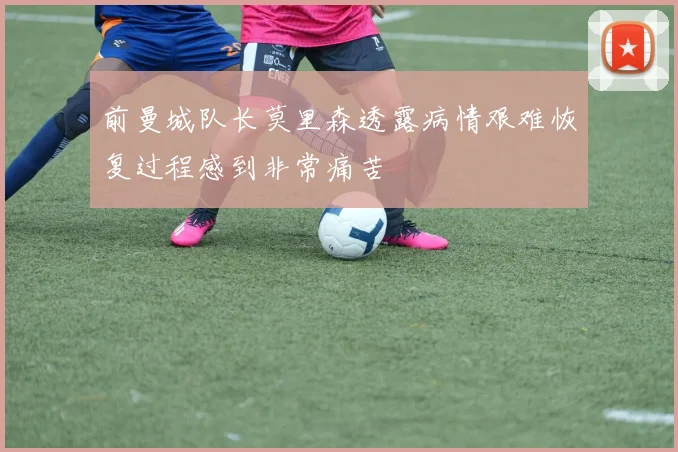 前曼城队长莫里森透露病情艰难恢复过程感到非常痛苦