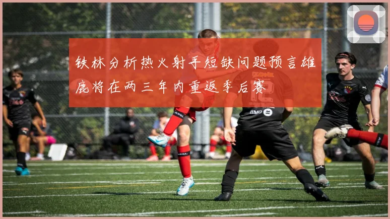 铁林分析热火射手短缺问题预言雄鹿将在两三年内重返季后赛