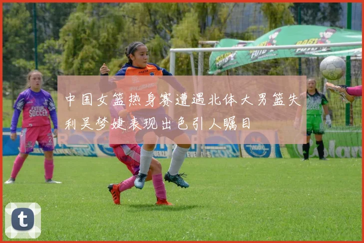 中国女篮热身赛遭遇北体大男篮失利吴梦婕表现出色引人瞩目