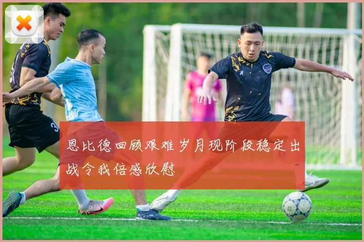 恩比德回顾艰难岁月现阶段稳定出战令我倍感欣慰