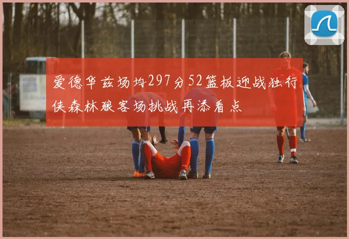 爱德华兹场均297分52篮板迎战独行侠森林狼客场挑战再添看点