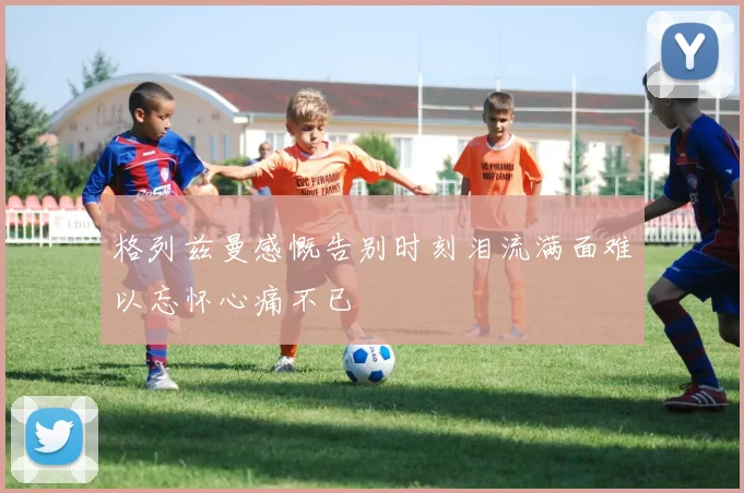 格列兹曼感慨告别时刻泪流满面难以忘怀心痛不已