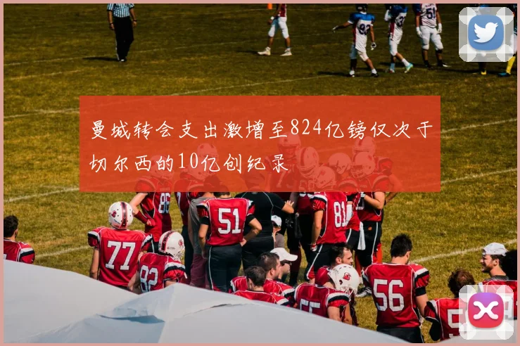 曼城转会支出激增至824亿镑仅次于切尔西的10亿创纪录