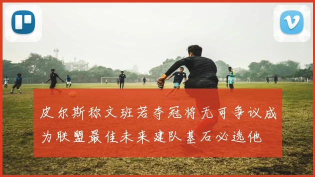 皮尔斯称文班若夺冠将无可争议成为联盟最佳未来建队基石必选他