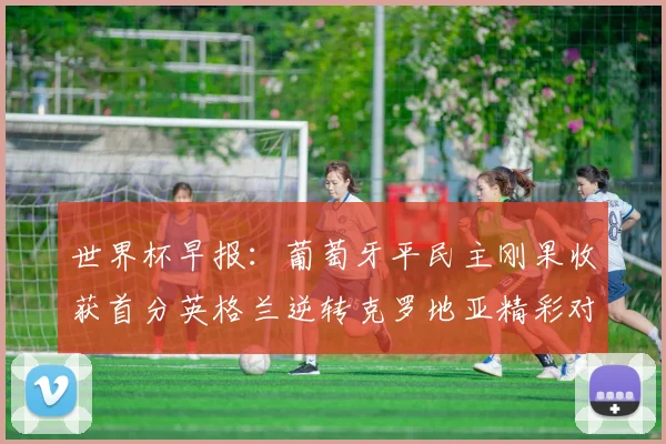 世界杯早报：葡萄牙平民主刚果收获首分英格兰逆转克罗地亚精彩对决