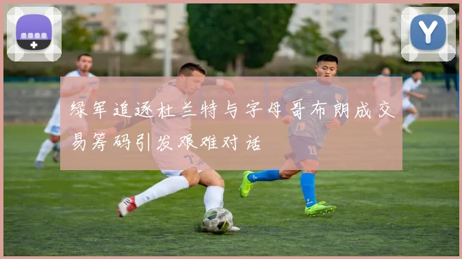 绿军追逐杜兰特与字母哥布朗成交易筹码引发艰难对话