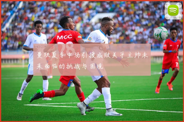 曼联夏季中场引援成败关乎主帅未来面临的挑战与困境