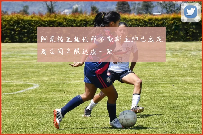 阿莱格里接任那不勒斯主帅已成定局合同年限达成一致