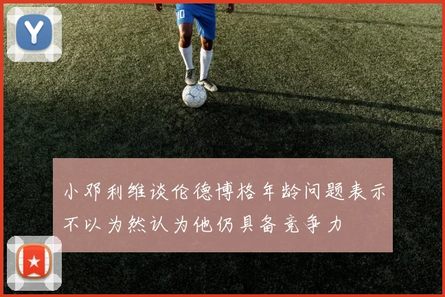 小邓利维谈伦德博格年龄问题表示不以为然认为他仍具备竞争力