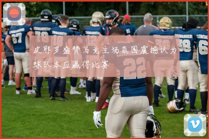 皮耶罗盛赞马竞主场氛围震撼认为球队本应赢得比赛