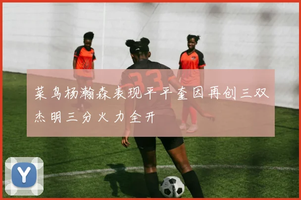 菜鸟杨瀚森表现平平奎因再创三双杰明三分火力全开