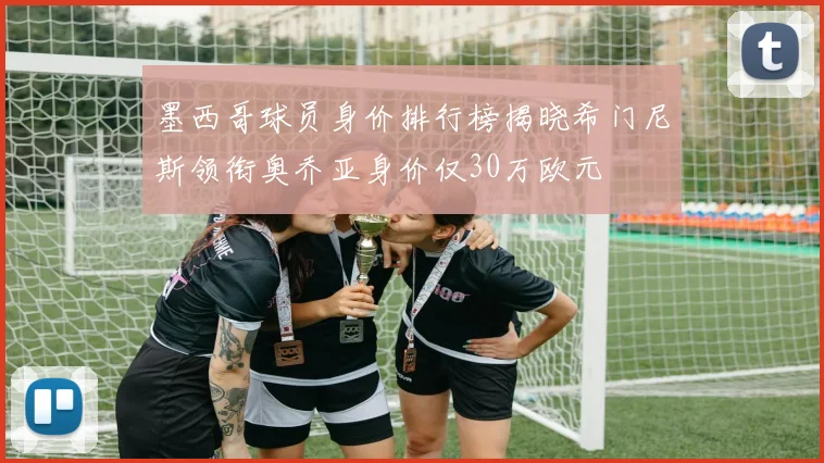 墨西哥球员身价排行榜揭晓希门尼斯领衔奥乔亚身价仅30万欧元