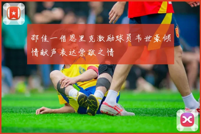 邵佳一借恩里克激励球员韦世豪倾情献声表达崇敬之情