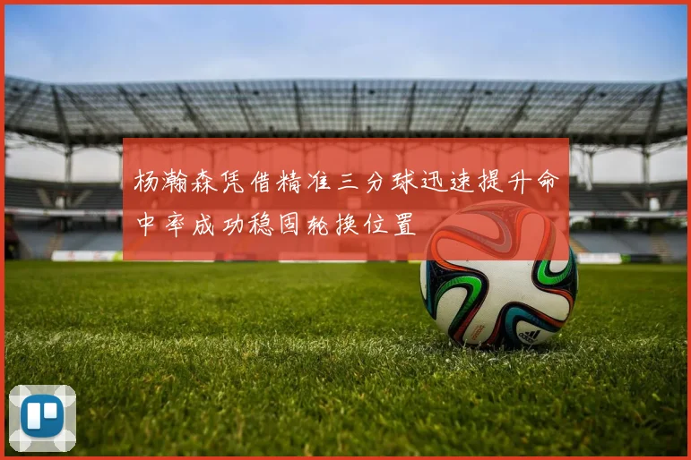 杨瀚森凭借精准三分球迅速提升命中率成功稳固轮换位置